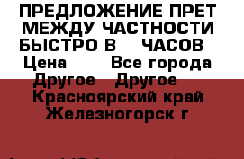 ПРЕДЛОЖЕНИЕ ПРЕТ МЕЖДУ ЧАСТНОСТИ БЫСТРО В 72 ЧАСОВ › Цена ­ 0 - Все города Другое » Другое   . Красноярский край,Железногорск г.